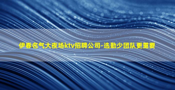 伊春名气大夜场ktv招聘公司-选勤少团队更重要
